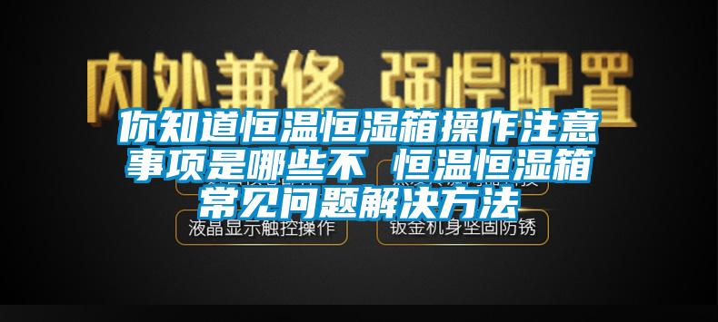 你知道恒溫恒濕箱操作注意事項是哪些不 恒溫恒濕箱常見問題解決方法